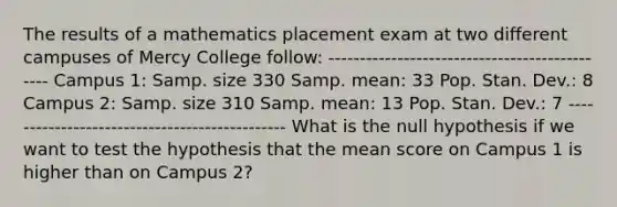 The results of a mathematics placement exam at two different campuses of Mercy College follow: ---------------------------------------------- Campus 1: Samp. size 330 Samp. mean: 33 Pop. Stan. Dev.: 8 Campus 2: Samp. size 310 Samp. mean: 13 Pop. Stan. Dev.: 7 ---------------------------------------------- What is the null hypothesis if we want to test the hypothesis that the mean score on Campus 1 is higher than on Campus 2?