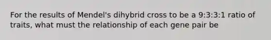 For the results of Mendel's dihybrid cross to be a 9:3:3:1 ratio of traits, what must the relationship of each gene pair be