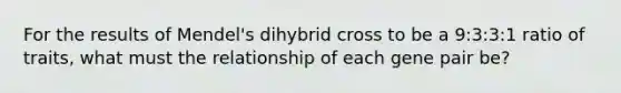 For the results of Mendel's dihybrid cross to be a 9:3:3:1 ratio of traits, what must the relationship of each gene pair be?