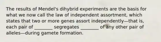 The results of Mendel's dihybrid experiments are the basis for what we now call the law of independent assortment, which states that two or more genes assort independently—that is, each pair of ________ segregates ________ of any other pair of alleles—during gamete formation.