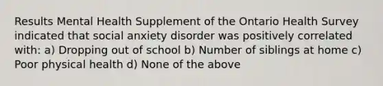 Results Mental Health Supplement of the Ontario Health Survey indicated that social anxiety disorder was positively correlated with: a) Dropping out of school b) Number of siblings at home c) Poor physical health d) None of the above