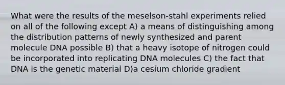 What were the results of the meselson-stahl experiments relied on all of the following except A) a means of distinguishing among the distribution patterns of newly synthesized and parent molecule DNA possible B) that a heavy isotope of nitrogen could be incorporated into replicating DNA molecules C) the fact that DNA is the genetic material D)a cesium chloride gradient