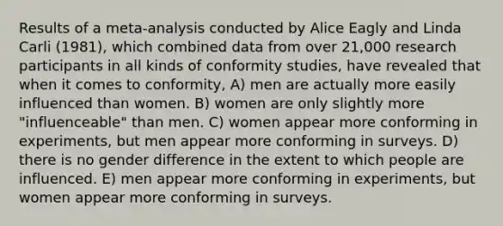 Results of a meta-analysis conducted by Alice Eagly and Linda Carli (1981), which combined data from over 21,000 research participants in all kinds of conformity studies, have revealed that when it comes to conformity, A) men are actually more easily influenced than women. B) women are only slightly more "influenceable" than men. C) women appear more conforming in experiments, but men appear more conforming in surveys. D) there is no gender difference in the extent to which people are influenced. E) men appear more conforming in experiments, but women appear more conforming in surveys.