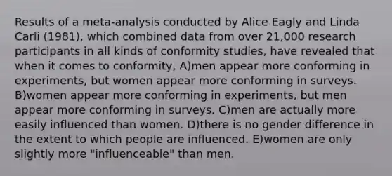 Results of a meta-analysis conducted by Alice Eagly and Linda Carli (1981), which combined data from over 21,000 research participants in all kinds of conformity studies, have revealed that when it comes to conformity, A)men appear more conforming in experiments, but women appear more conforming in surveys. B)women appear more conforming in experiments, but men appear more conforming in surveys. C)men are actually more easily influenced than women. D)there is no gender difference in the extent to which people are influenced. E)women are only slightly more "influenceable" than men.