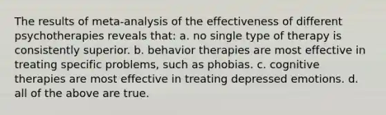 The results of meta-analysis of the effectiveness of different psychotherapies reveals that: a. no single type of therapy is consistently superior. b. behavior therapies are most effective in treating specific problems, such as phobias. c. cognitive therapies are most effective in treating depressed emotions. d. all of the above are true.