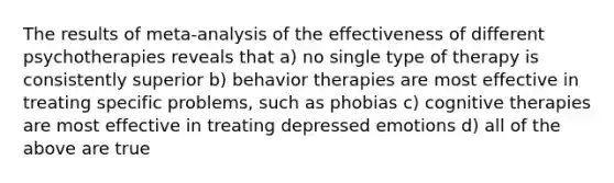 The results of meta-analysis of the effectiveness of different psychotherapies reveals that a) no single type of therapy is consistently superior b) behavior therapies are most effective in treating specific problems, such as phobias c) cognitive therapies are most effective in treating depressed emotions d) all of the above are true