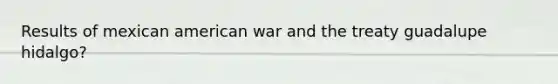 Results of mexican american war and the treaty guadalupe hidalgo?