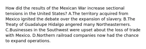 How did the results of the Mexican War increase sectional tensions in the United States? A.The territory acquired from Mexico ignited the debate over the expansion of slavery. B.The Treaty of Guadalupe Hidalgo angered many Northeasterners. C.Businesses in the Southwest were upset about the loss of trade with Mexico. D.Northern railroad companies now had the chance to expand operations.