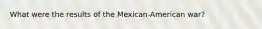 What were the results of the Mexican-American war?