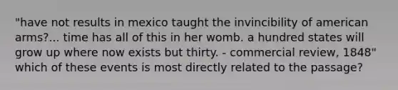 "have not results in mexico taught the invincibility of american arms?... time has all of this in her womb. a hundred states will grow up where now exists but thirty. - commercial review, 1848" which of these events is most directly related to the passage?