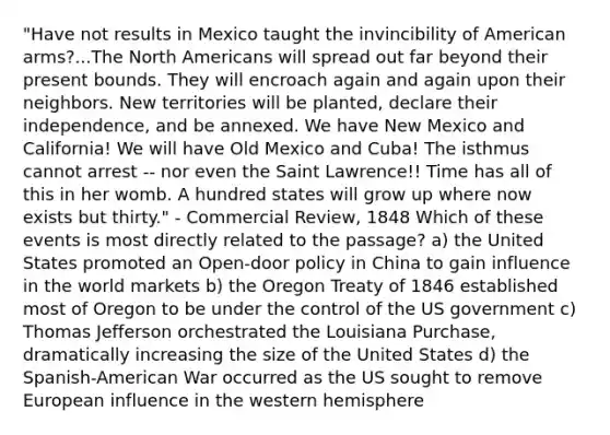 "Have not results in Mexico taught the invincibility of American arms?...The North Americans will spread out far beyond their present bounds. They will encroach again and again upon their neighbors. New territories will be planted, declare their independence, and be annexed. We have New Mexico and California! We will have Old Mexico and Cuba! The isthmus cannot arrest -- nor even the Saint Lawrence!! Time has all of this in her womb. A hundred states will grow up where now exists but thirty." - Commercial Review, 1848 Which of these events is most directly related to the passage? a) the United States promoted an Open-door policy in China to gain influence in the world markets b) the Oregon Treaty of 1846 established most of Oregon to be under the control of the US government c) Thomas Jefferson orchestrated the Louisiana Purchase, dramatically increasing the size of the United States d) the Spanish-American War occurred as the US sought to remove European influence in the western hemisphere