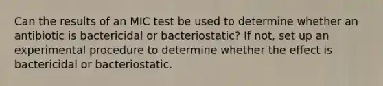 Can the results of an MIC test be used to determine whether an antibiotic is bactericidal or bacteriostatic? If not, set up an experimental procedure to determine whether the effect is bactericidal or bacteriostatic.