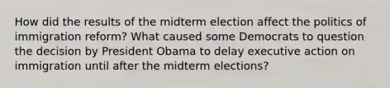 How did the results of the midterm election affect the politics of immigration reform? What caused some Democrats to question the decision by President Obama to delay executive action on immigration until after the midterm elections?