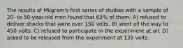 The results of Milgram's first series of studies with a sample of 20- to 50-year-old men found that 65% of them: A) refused to deliver shocks that were over 150 volts. B) went all the way to 450 volts. C) refused to participate in the experiment at all. D) asked to be released from the experiment at 135 volts.