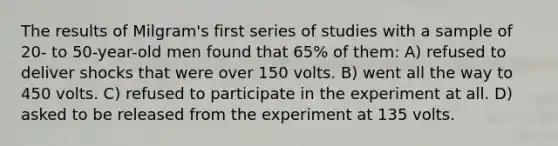 The results of Milgram's first series of studies with a sample of 20- to 50-year-old men found that 65% of them: A) refused to deliver shocks that were over 150 volts. B) went all the way to 450 volts. C) refused to participate in the experiment at all. D) asked to be released from the experiment at 135 volts.