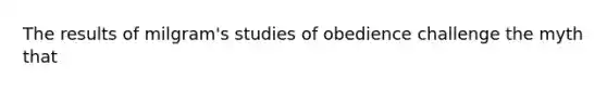 The results of milgram's studies of obedience challenge the myth that