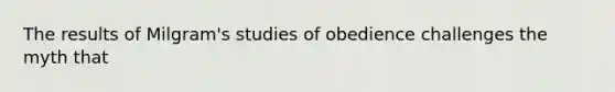 The results of Milgram's studies of obedience challenges the myth that