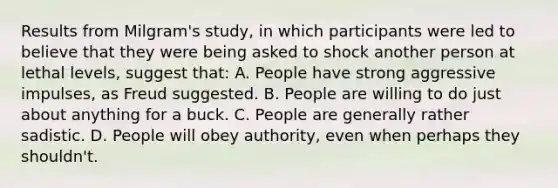 Results from Milgram's study, in which participants were led to believe that they were being asked to shock another person at lethal levels, suggest that: A. People have strong aggressive impulses, as Freud suggested. B. People are willing to do just about anything for a buck. C. People are generally rather sadistic. D. People will obey authority, even when perhaps they shouldn't.