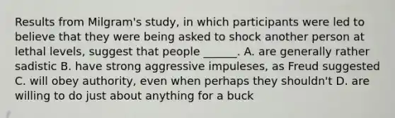 Results from Milgram's study, in which participants were led to believe that they were being asked to shock another person at lethal levels, suggest that people ______. A. are generally rather sadistic B. have strong aggressive impuleses, as Freud suggested C. will obey authority, even when perhaps they shouldn't D. are willing to do just about anything for a buck