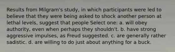 Results from Milgram's study, in which participants were led to believe that they were being asked to shock another person at lethal levels, suggest that people Select one: a. will obey authority, even when perhaps they shouldn't. b. have strong aggressive impulses, as Freud suggested. c. are generally rather sadistic. d. are willing to do just about anything for a buck.