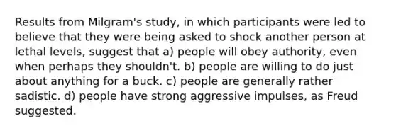 Results from Milgram's study, in which participants were led to believe that they were being asked to shock another person at lethal levels, suggest that a) people will obey authority, even when perhaps they shouldn't. b) people are willing to do just about anything for a buck. c) people are generally rather sadistic. d) people have strong aggressive impulses, as Freud suggested.