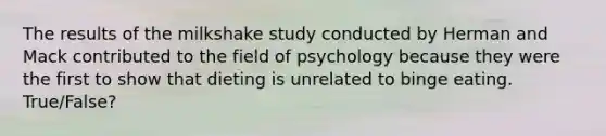 The results of the milkshake study conducted by Herman and Mack contributed to the field of psychology because they were the first to show that dieting is unrelated to binge eating. True/False?