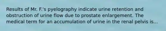 Results of Mr. F.'s pyelography indicate urine retention and obstruction of urine flow due to prostate enlargement. The medical term for an accumulation of urine in the renal pelvis is...