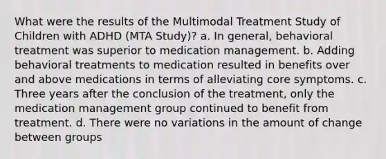 What were the results of the Multimodal Treatment Study of Children with ADHD (MTA Study)? a. In general, behavioral treatment was superior to medication management. b. Adding behavioral treatments to medication resulted in benefits over and above medications in terms of alleviating core symptoms. c. Three years after the conclusion of the treatment, only the medication management group continued to benefit from treatment. d. There were no variations in the amount of change between groups