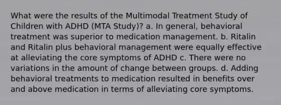 What were the results of the Multimodal Treatment Study of Children with ADHD (MTA Study)? a. In general, behavioral treatment was superior to medication management. b. Ritalin and Ritalin plus behavioral management were equally effective at alleviating the core symptoms of ADHD c. There were no variations in the amount of change between groups. d. Adding behavioral treatments to medication resulted in benefits over and above medication in terms of alleviating core symptoms.