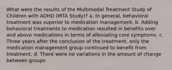 What were the results of the Multimodal Treatment Study of Children with ADHD (MTA Study)?​ a. ​In general, behavioral treatment was superior to medication management. b. ​Adding behavioral treatments to medication resulted in benefits over and above medications in terms of alleviating core symptoms. c. ​Three years after the conclusion of the treatment, only the medication management group continued to benefit from treatment. d. ​There were no variations in the amount of change between groups