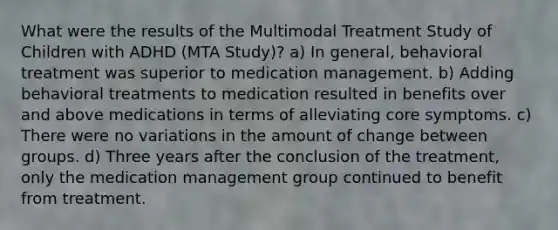 What were the results of the Multimodal Treatment Study of Children with ADHD (MTA Study)? a) In general, behavioral treatment was superior to medication management. b) Adding behavioral treatments to medication resulted in benefits over and above medications in terms of alleviating core symptoms. c) There were no variations in the amount of change between groups. d) Three years after the conclusion of the treatment, only the medication management group continued to benefit from treatment.