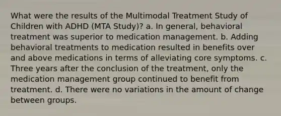 What were the results of the Multimodal Treatment Study of Children with ADHD (MTA Study)? a. In general, behavioral treatment was superior to medication management. b. Adding behavioral treatments to medication resulted in benefits over and above medications in terms of alleviating core symptoms. c. Three years after the conclusion of the treatment, only the medication management group continued to benefit from treatment. d. There were no variations in the amount of change between groups.