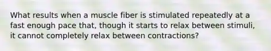 What results when a muscle fiber is stimulated repeatedly at a fast enough pace that, though it starts to relax between stimuli, it cannot completely relax between contractions?