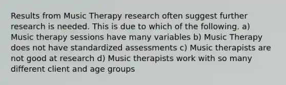 Results from Music Therapy research often suggest further research is needed. This is due to which of the following. a) Music therapy sessions have many variables b) Music Therapy does not have standardized assessments c) Music therapists are not good at research d) Music therapists work with so many different client and age groups