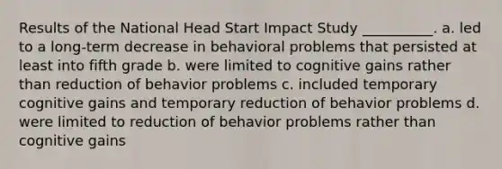 Results of the National Head Start Impact Study __________. a. led to a long-term decrease in behavioral problems that persisted at least into fifth grade b. were limited to cognitive gains rather than reduction of behavior problems c. included temporary cognitive gains and temporary reduction of behavior problems d. were limited to reduction of behavior problems rather than cognitive gains