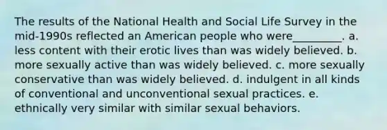 The results of the National Health and Social Life Survey in the mid-1990s reflected an American people who were_________. a. less content with their erotic lives than was widely believed. b. more sexually active than was widely believed. c. more sexually conservative than was widely believed. d. indulgent in all kinds of conventional and unconventional sexual practices. e. ethnically very similar with similar sexual behaviors.