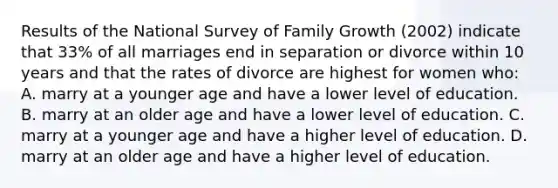 Results of the National Survey of Family Growth (2002) indicate that 33% of all marriages end in separation or divorce within 10 years and that the rates of divorce are highest for women who: A. marry at a younger age and have a lower level of education. B. marry at an older age and have a lower level of education. C. marry at a younger age and have a higher level of education. D. marry at an older age and have a higher level of education.