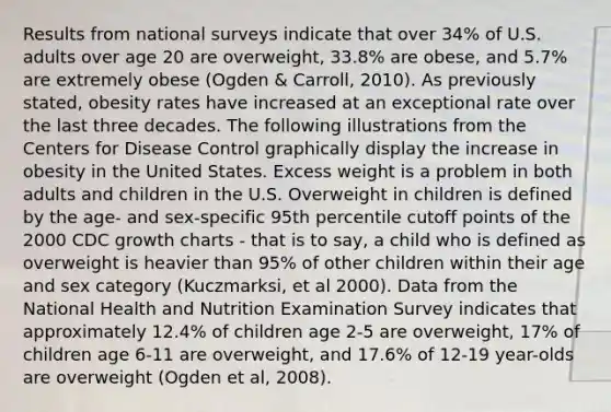 Results from national surveys indicate that over 34% of U.S. adults over age 20 are overweight, 33.8% are obese, and 5.7% are extremely obese (Ogden & Carroll, 2010). As previously stated, obesity rates have increased at an exceptional rate over the last three decades. The following illustrations from the Centers for Disease Control graphically display the increase in obesity in the United States. Excess weight is a problem in both adults and children in the U.S. Overweight in children is defined by the age- and sex-specific 95th percentile cutoff points of the 2000 CDC growth charts - that is to say, a child who is defined as overweight is heavier than 95% of other children within their age and sex category (Kuczmarksi, et al 2000). Data from the National Health and Nutrition Examination Survey indicates that approximately 12.4% of children age 2-5 are overweight, 17% of children age 6-11 are overweight, and 17.6% of 12-19 year-olds are overweight (Ogden et al, 2008).