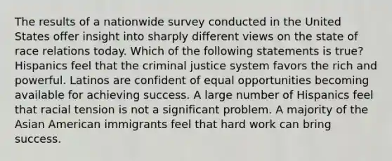 The results of a nationwide survey conducted in the United States offer insight into sharply different views on the state of race relations today. Which of the following statements is true? Hispanics feel that the criminal justice system favors the rich and powerful. Latinos are confident of equal opportunities becoming available for achieving success. A large number of Hispanics feel that racial tension is not a significant problem. A majority of the Asian American immigrants feel that hard work can bring success.