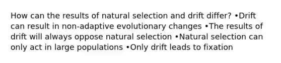 How can the results of natural selection and drift differ? •Drift can result in non-adaptive evolutionary changes •The results of drift will always oppose natural selection •Natural selection can only act in large populations •Only drift leads to fixation