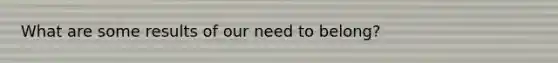 What are some results of our need to belong?