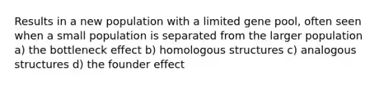 Results in a new population with a limited gene pool, often seen when a small population is separated from the larger population a) the bottleneck effect b) homologous structures c) analogous structures d) the founder effect