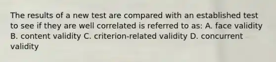 The results of a new test are compared with an established test to see if they are well correlated is referred to as: A. face validity B. content validity C. criterion-related validity D. concurrent validity