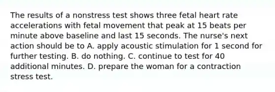 The results of a nonstress test shows three fetal heart rate accelerations with fetal movement that peak at 15 beats per minute above baseline and last 15 seconds. The nurse's next action should be to A. apply acoustic stimulation for 1 second for further testing. B. do nothing. C. continue to test for 40 additional minutes. D. prepare the woman for a contraction stress test.