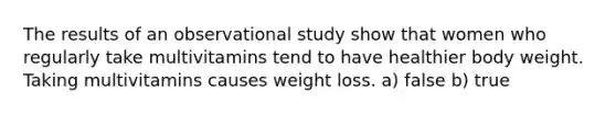 The results of an observational study show that women who regularly take multivitamins tend to have healthier body weight. Taking multivitamins causes weight loss. a) false b) true