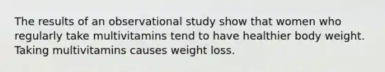 The results of an observational study show that women who regularly take multivitamins tend to have healthier body weight. Taking multivitamins causes weight loss.