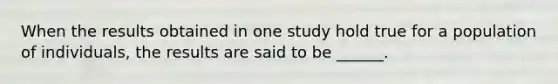 When the results obtained in one study hold true for a population of individuals, the results are said to be ______.