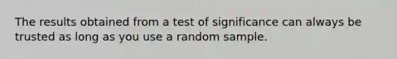 The results obtained from a test of significance can always be trusted as long as you use a random sample.