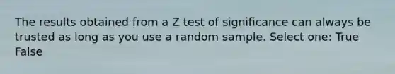 The results obtained from a Z test of significance can always be trusted as long as you use a random sample. Select one: True False