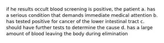 if he results occult blood screening is positive, the patient a. has a serious condition that demands immediate medical attention b. has tested positive for cancer of the lower intestinal tract c. should have further tests to determine the cause d. has a large amount of blood leaving the body during elimination